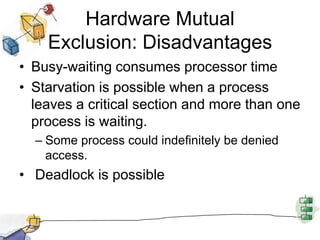 Hardware Mutual Exclusion: DisadvantagesBusy-waiting consumes processor timeStarvation is possible when a process leaves a critical section and more than one process is waiting. Some process could indefinitely be denied access. Deadlock is possible