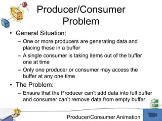 Producer/Consumer ProblemGeneral Situation:One or more producers are generating data and placing these in a bufferA single consumer is taking items out of the buffer one at timeOnly one producer or consumer may access the buffer at any one timeThe Problem:Ensure that the Producer can’t add data into full buffer and consumer can’t remove data from empty bufferProducer/Consumer Animation