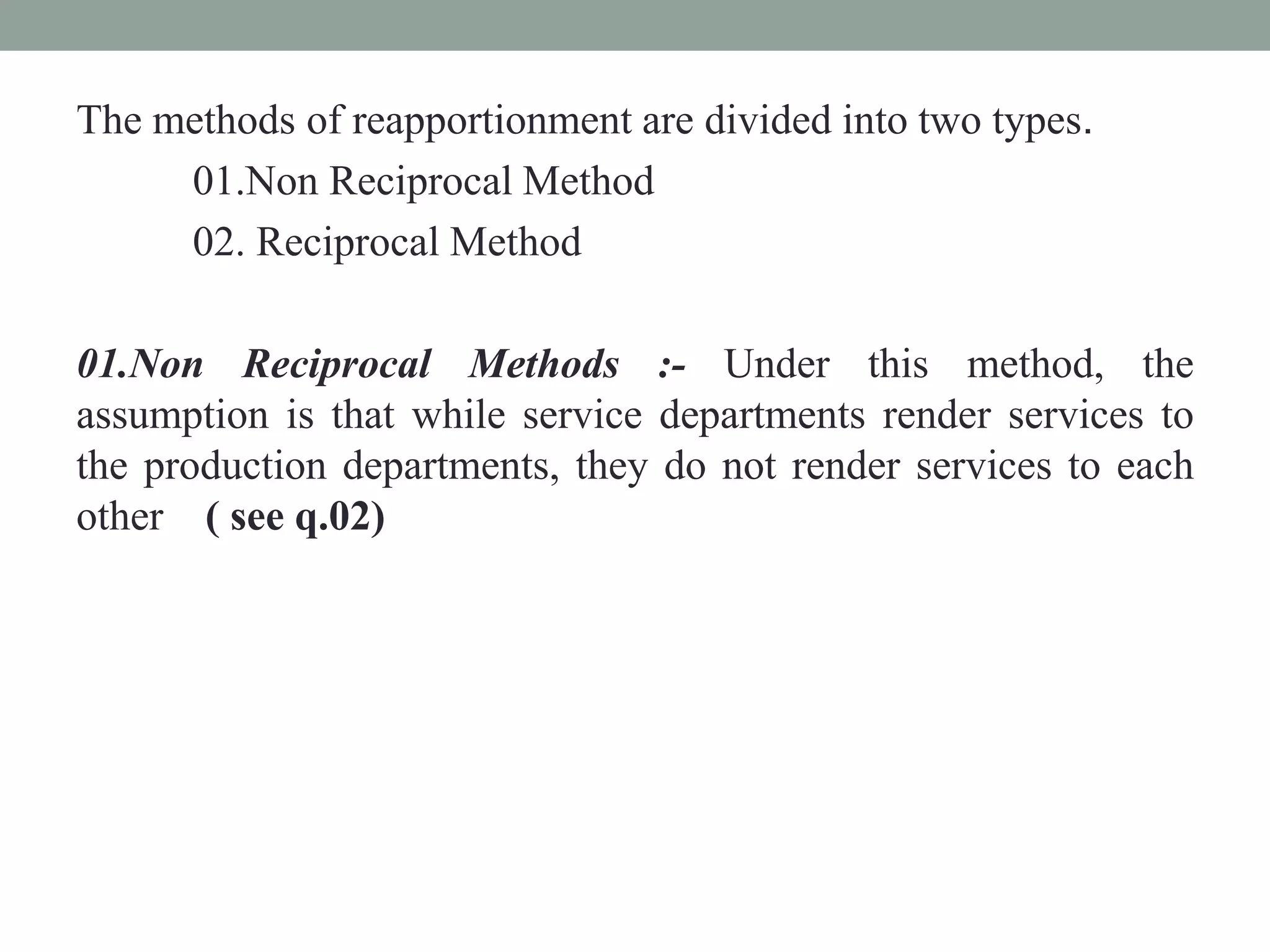 The methods of reapportionment are divided into two types.
01.Non Reciprocal Method
02. Reciprocal Method
01.Non Reciprocal Methods :- Under this method, the
assumption is that while service departments render services to
the production departments, they do not render services to each
other ( see q.02)
 