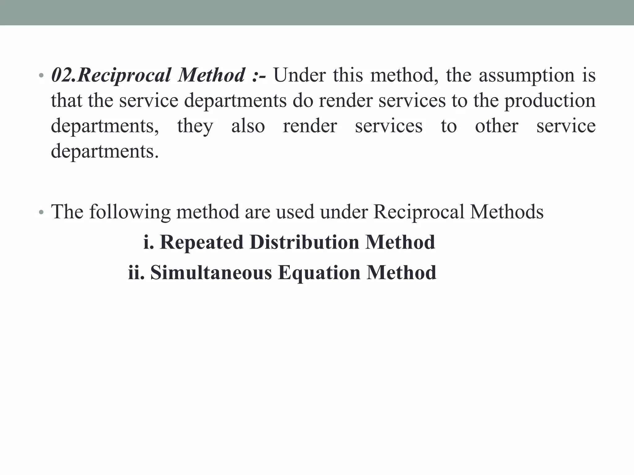 • 02.Reciprocal Method :- Under this method, the assumption is
that the service departments do render services to the production
departments, they also render services to other service
departments.
• The following method are used under Reciprocal Methods
i. Repeated Distribution Method
ii. Simultaneous Equation Method
 