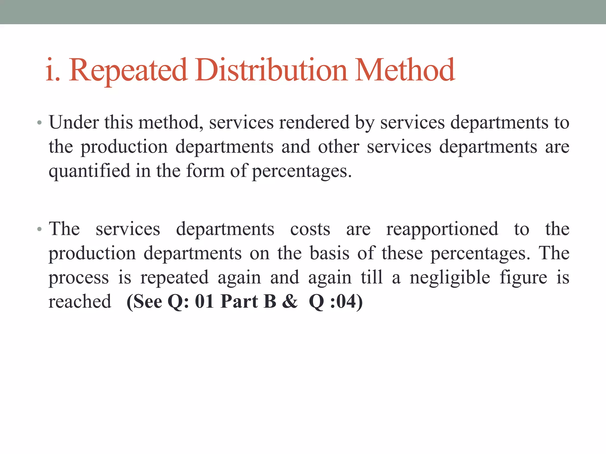 i. Repeated Distribution Method
• Under this method, services rendered by services departments to
the production departments and other services departments are
quantified in the form of percentages.
• The services departments costs are reapportioned to the
production departments on the basis of these percentages. The
process is repeated again and again till a negligible figure is
reached (See Q: 01 Part B & Q :04)
 