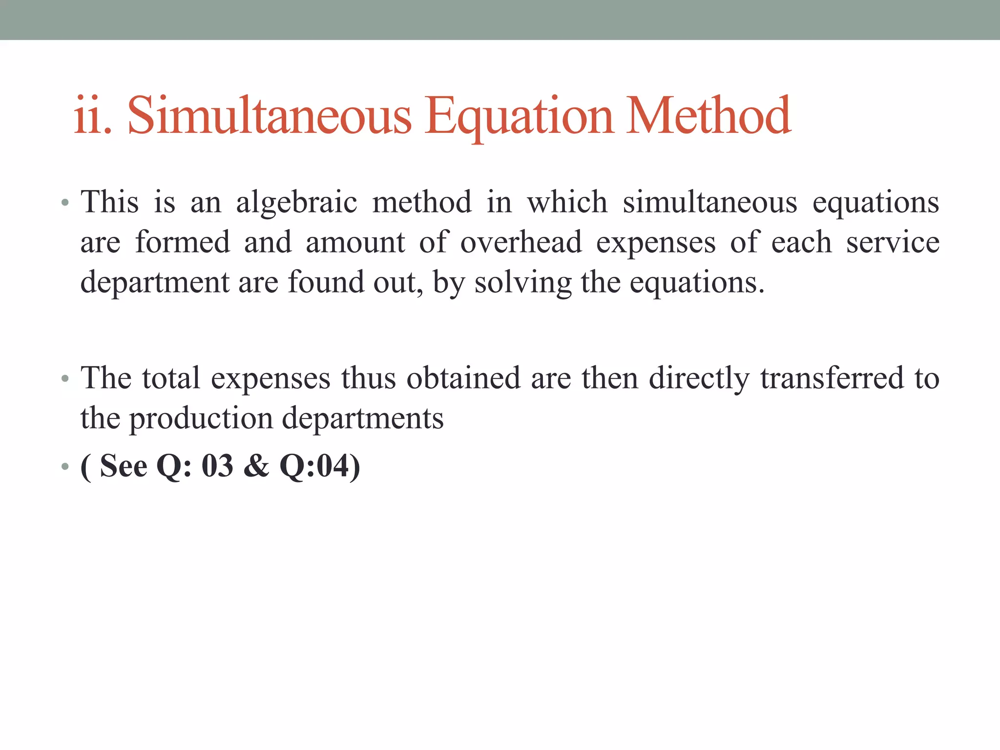 ii. Simultaneous Equation Method
• This is an algebraic method in which simultaneous equations
are formed and amount of overhead expenses of each service
department are found out, by solving the equations.
• The total expenses thus obtained are then directly transferred to
the production departments
• ( See Q: 03 & Q:04)
 