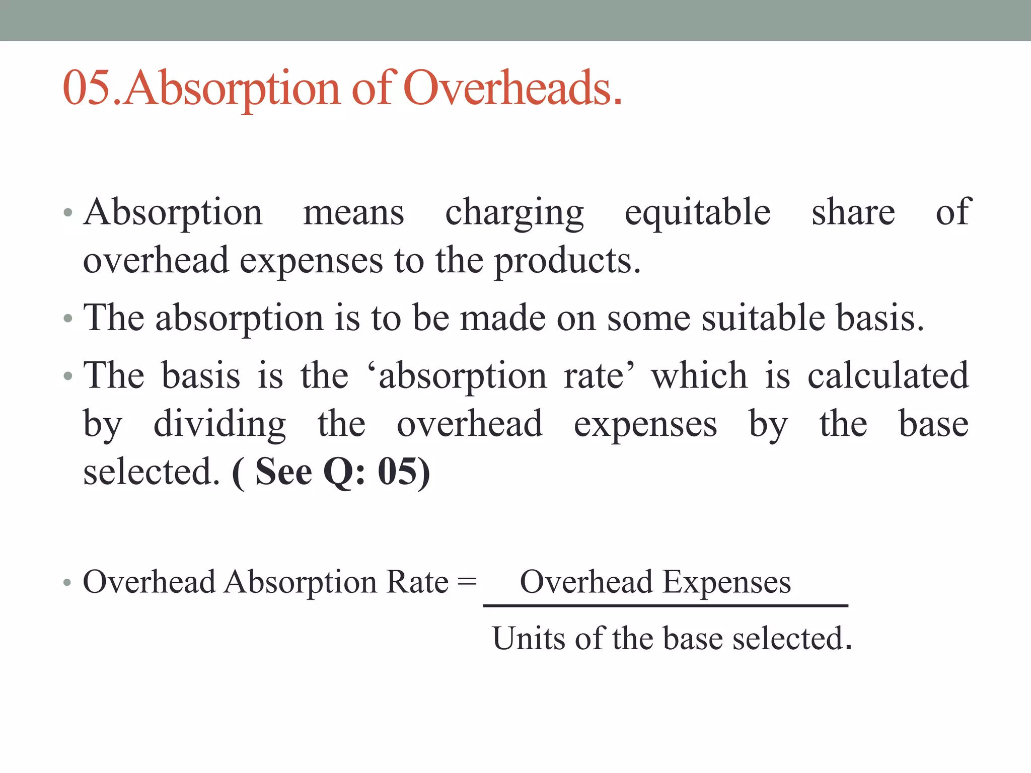05.Absorption of Overheads.
• Absorption means charging equitable share of
overhead expenses to the products.
• The absorption is to be made on some suitable basis.
• The basis is the ‘absorption rate’ which is calculated
by dividing the overhead expenses by the base
selected. ( See Q: 05)
• Overhead Absorption Rate = Overhead Expenses
Units of the base selected.
 