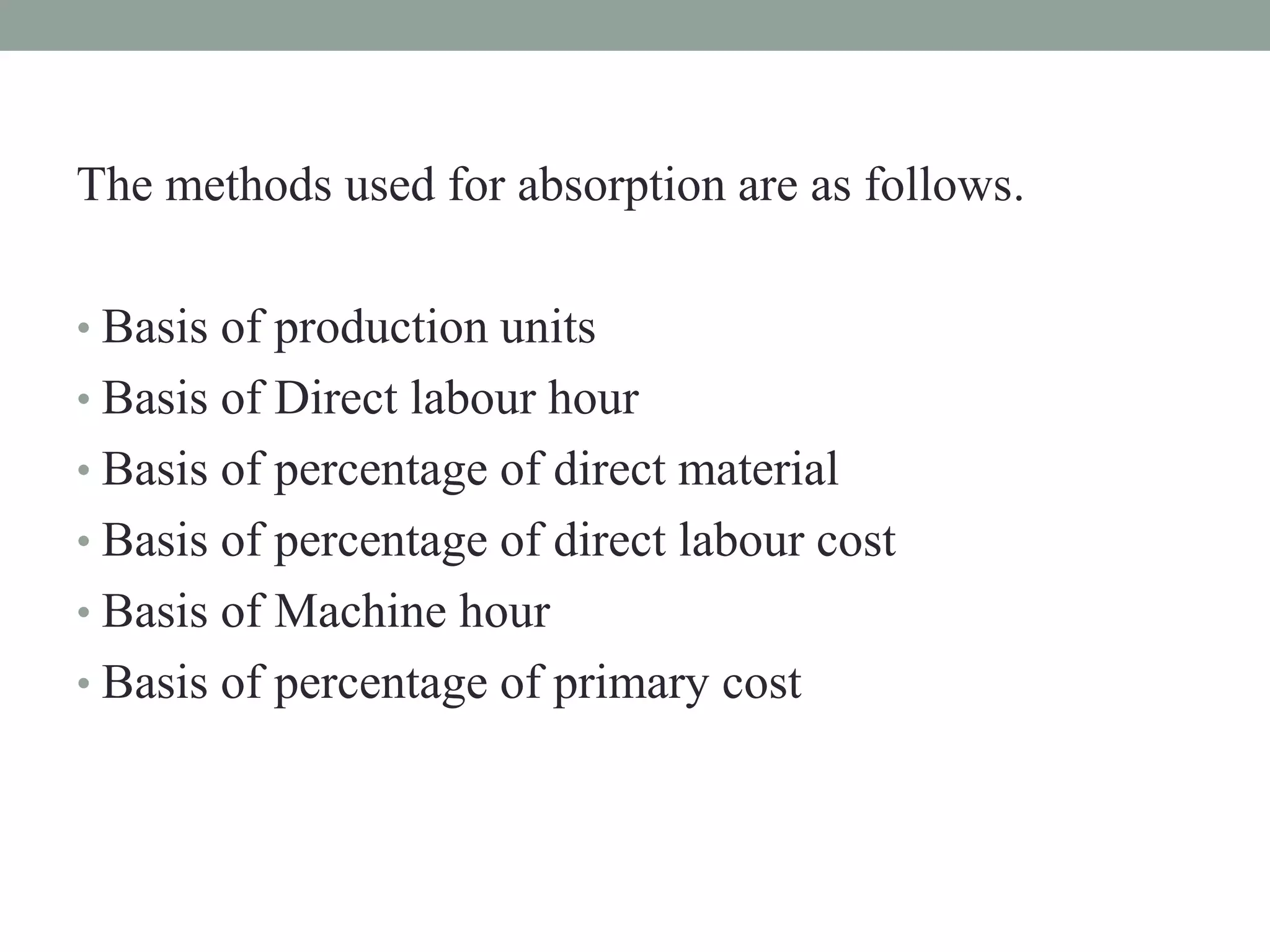 The methods used for absorption are as follows.
• Basis of production units
• Basis of Direct labour hour
• Basis of percentage of direct material
• Basis of percentage of direct labour cost
• Basis of Machine hour
• Basis of percentage of primary cost
 