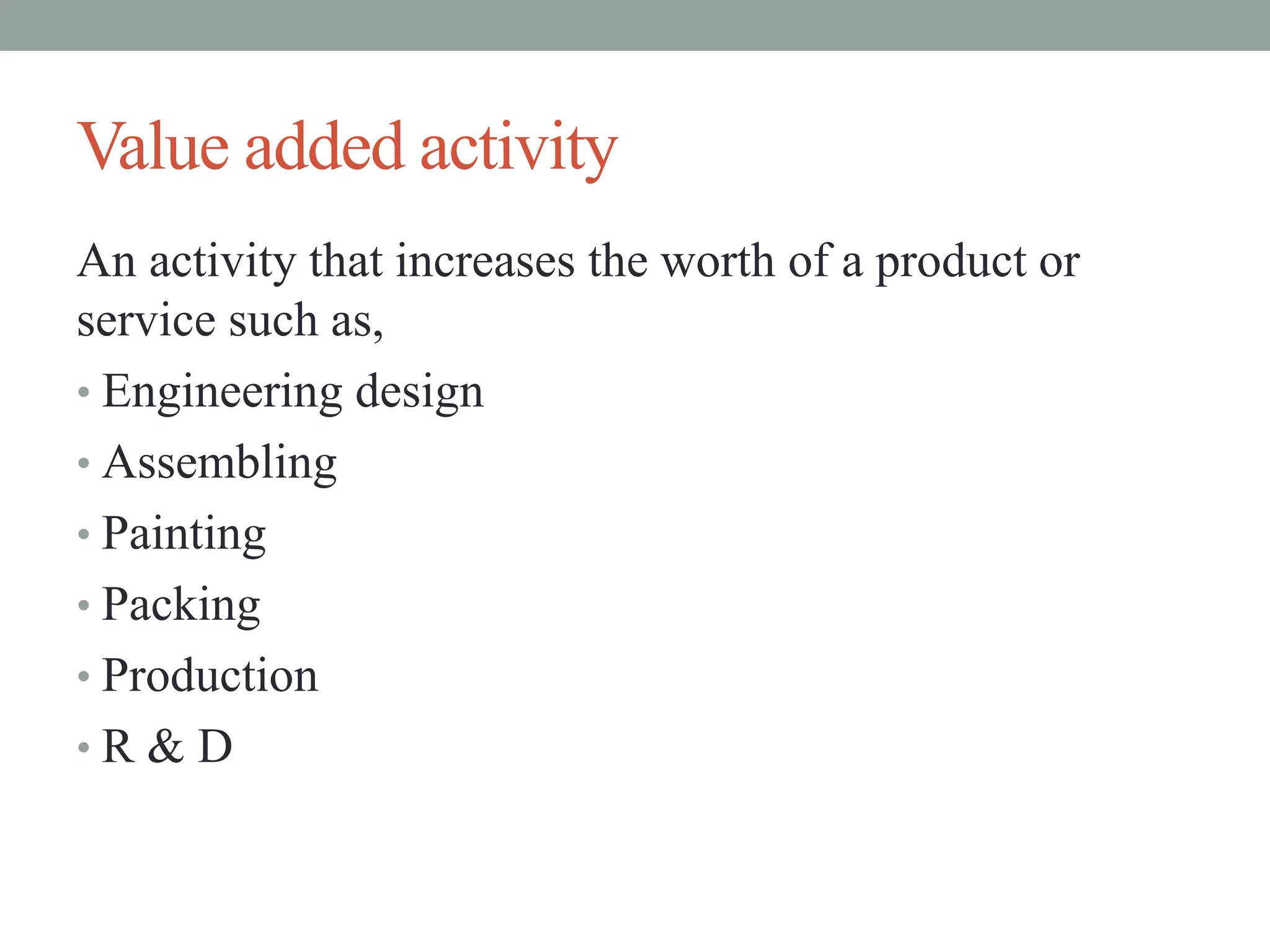 Value added activity
An activity that increases the worth of a product or
service such as,
• Engineering design
• Assembling
• Painting
• Packing
• Production
• R & D
 