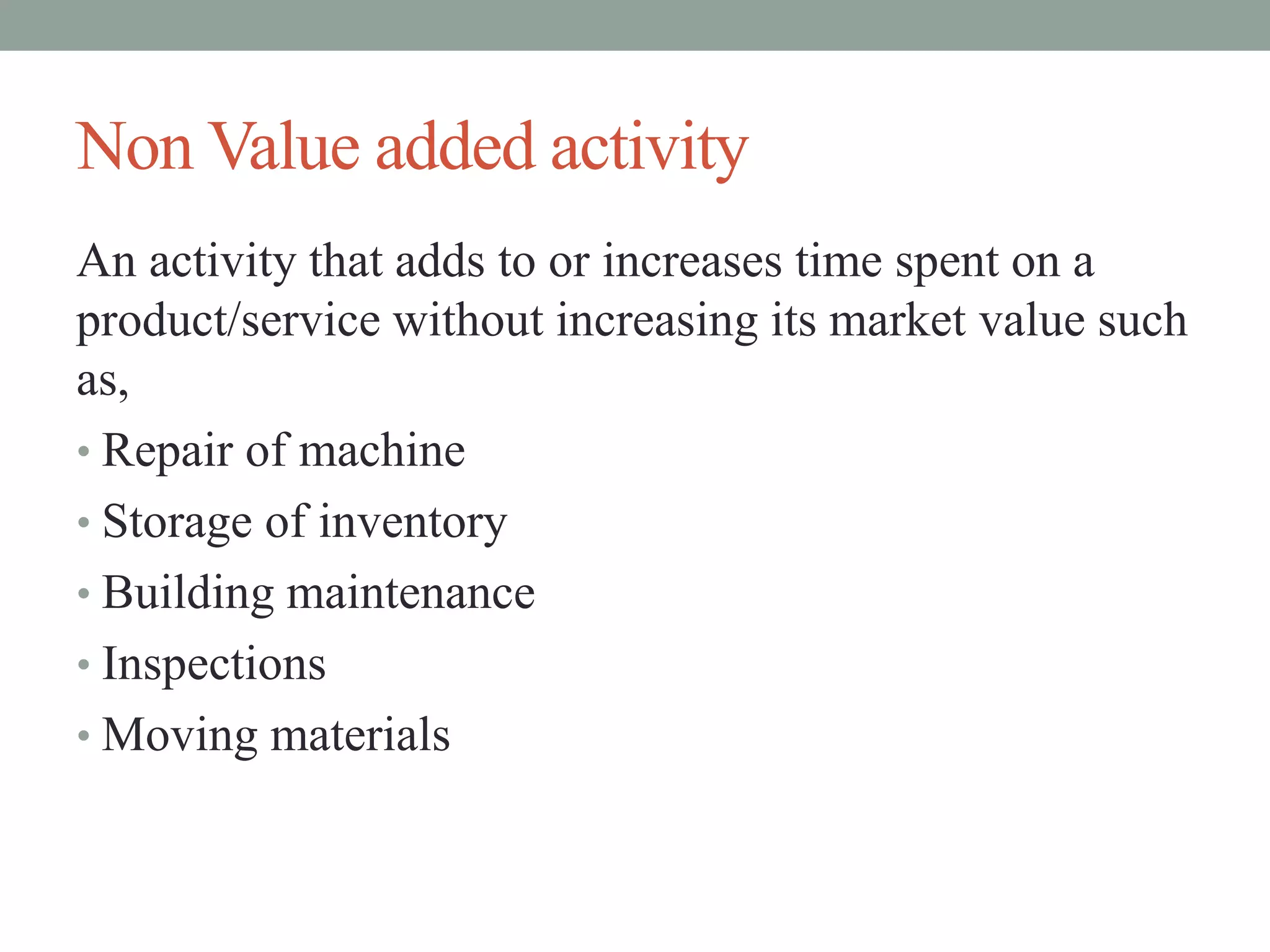 Non Value added activity
An activity that adds to or increases time spent on a
product/service without increasing its market value such
as,
• Repair of machine
• Storage of inventory
• Building maintenance
• Inspections
• Moving materials
 