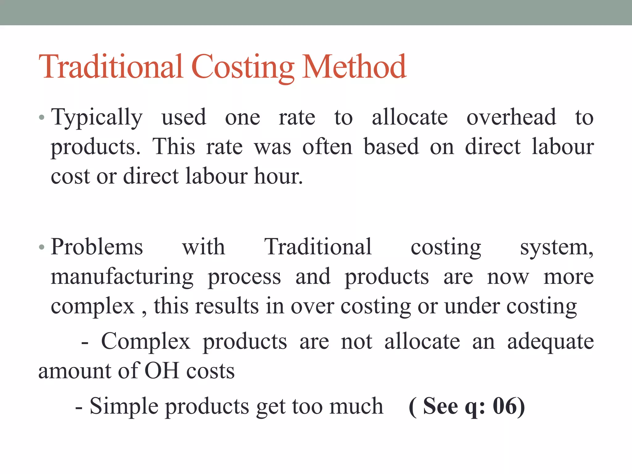 Traditional Costing Method
• Typically used one rate to allocate overhead to
products. This rate was often based on direct labour
cost or direct labour hour.
• Problems with Traditional costing system,
manufacturing process and products are now more
complex , this results in over costing or under costing
- Complex products are not allocate an adequate
amount of OH costs
- Simple products get too much ( See q: 06)
 
