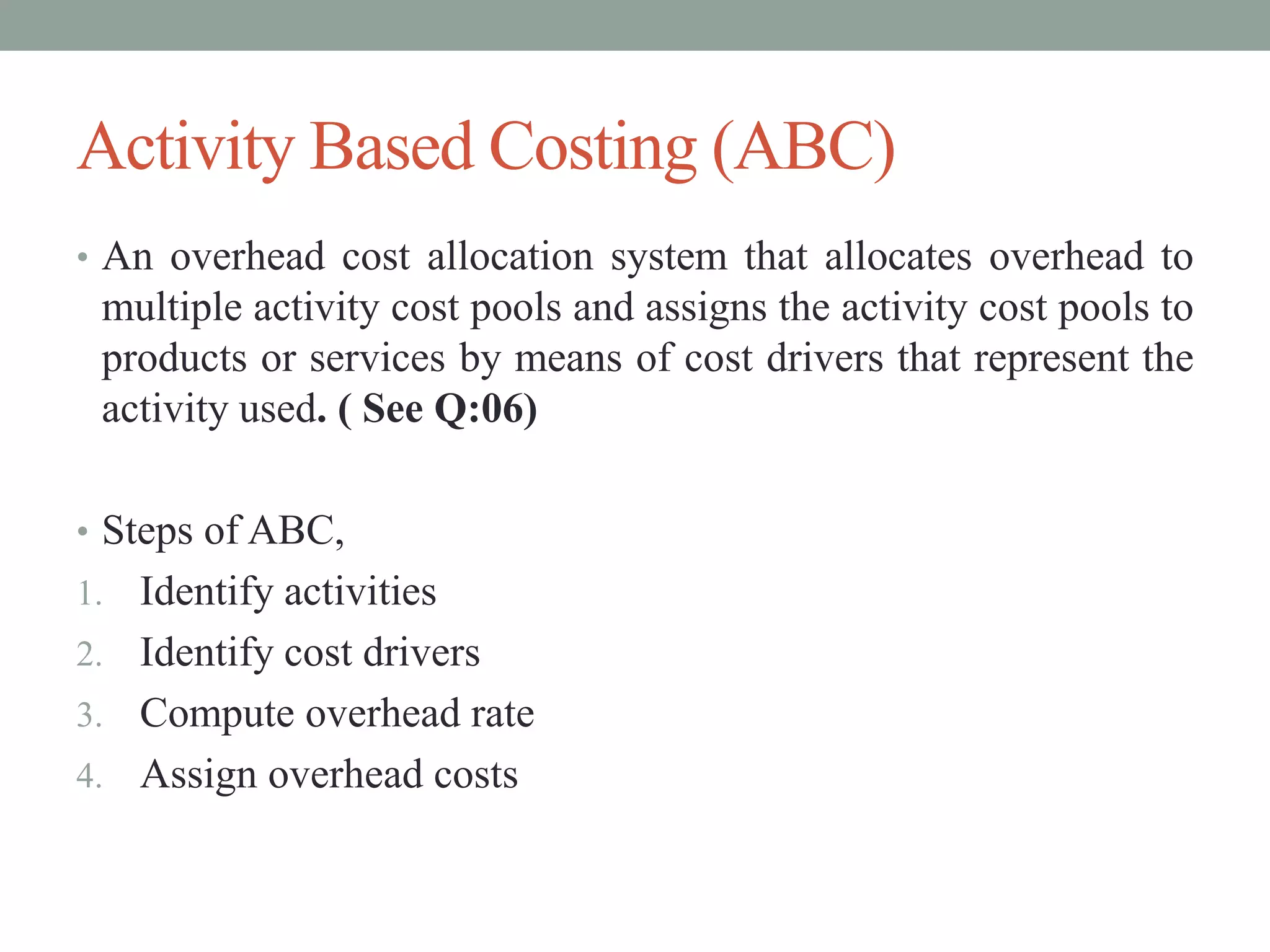 Activity Based Costing (ABC)
• An overhead cost allocation system that allocates overhead to
multiple activity cost pools and assigns the activity cost pools to
products or services by means of cost drivers that represent the
activity used. ( See Q:06)
• Steps of ABC,
1. Identify activities
2. Identify cost drivers
3. Compute overhead rate
4. Assign overhead costs
 
