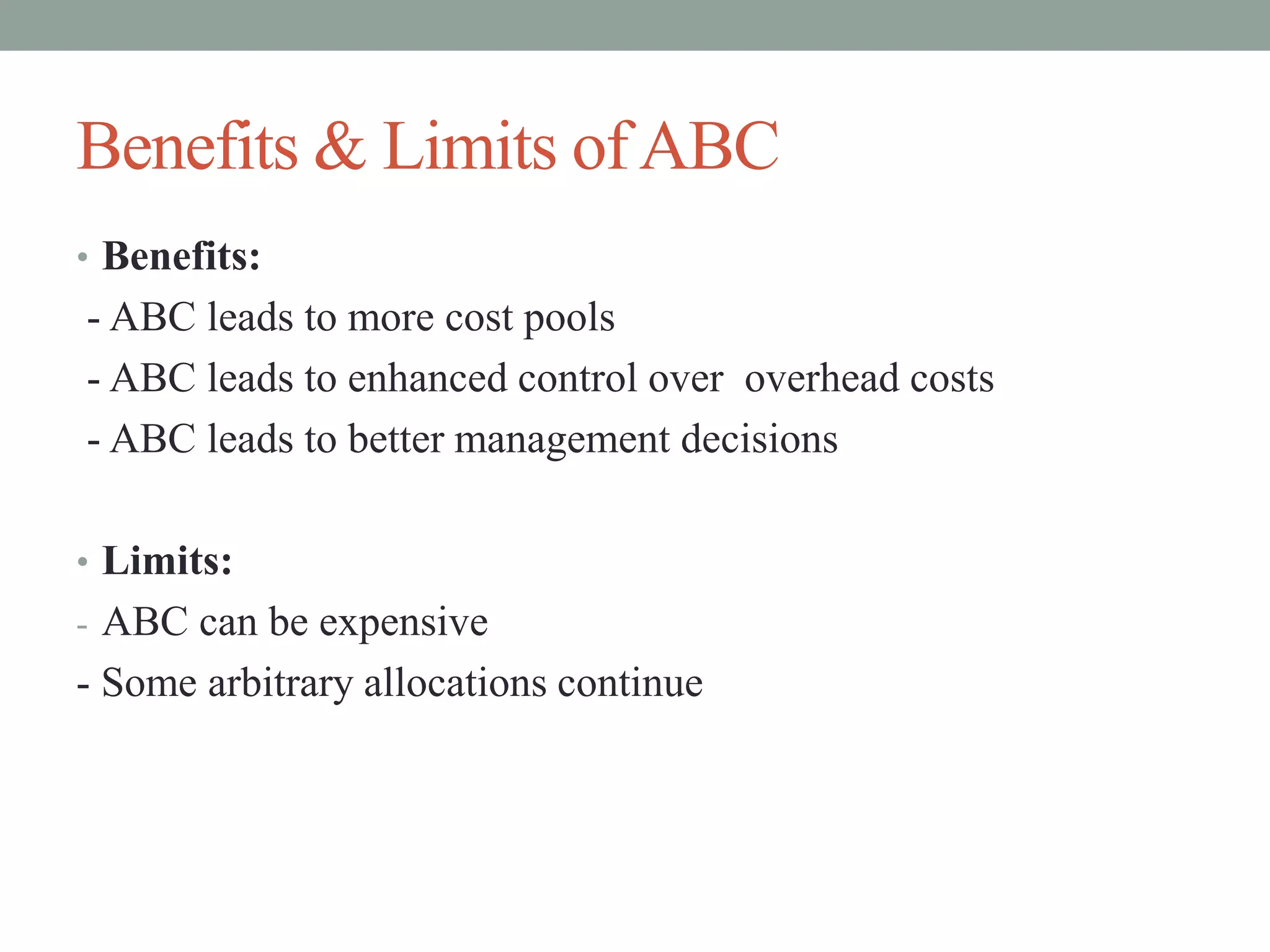 Benefits & Limits ofABC
• Benefits:
- ABC leads to more cost pools
- ABC leads to enhanced control over overhead costs
- ABC leads to better management decisions
• Limits:
- ABC can be expensive
- Some arbitrary allocations continue
 