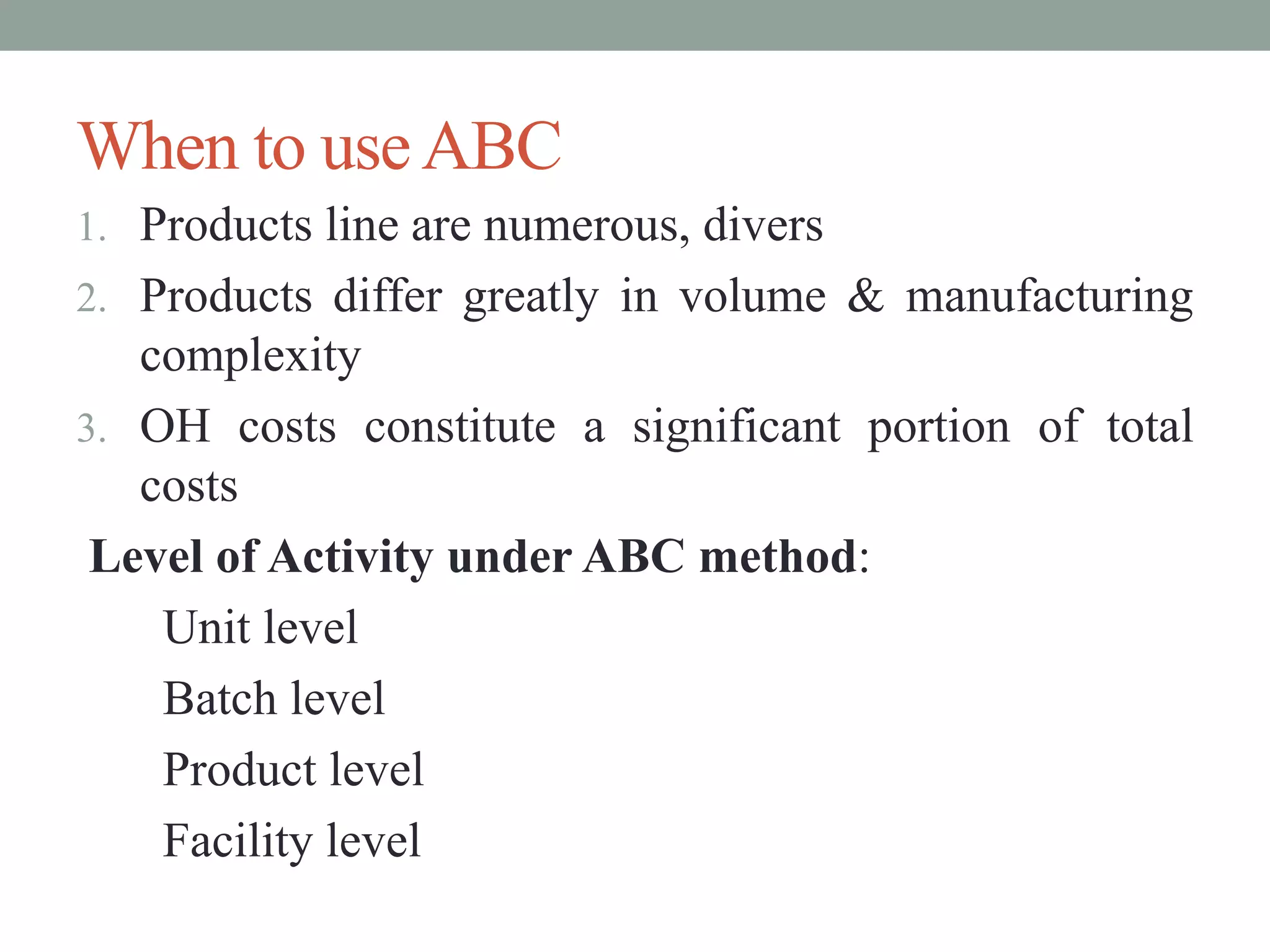 When to useABC
1. Products line are numerous, divers
2. Products differ greatly in volume & manufacturing
complexity
3. OH costs constitute a significant portion of total
costs
Level of Activity under ABC method:
Unit level
Batch level
Product level
Facility level
 