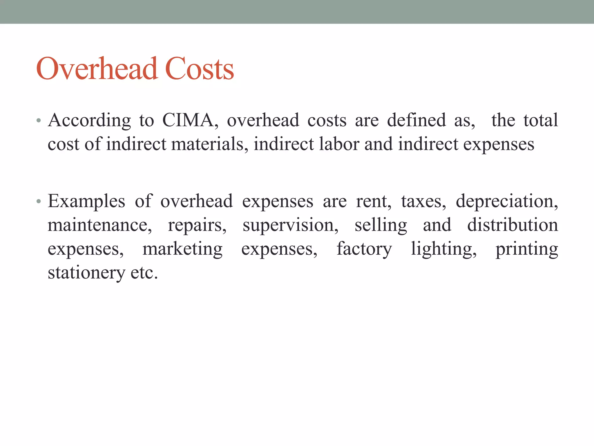 Overhead Costs
• According to CIMA, overhead costs are defined as, the total
cost of indirect materials, indirect labor and indirect expenses
• Examples of overhead expenses are rent, taxes, depreciation,
maintenance, repairs, supervision, selling and distribution
expenses, marketing expenses, factory lighting, printing
stationery etc.
 