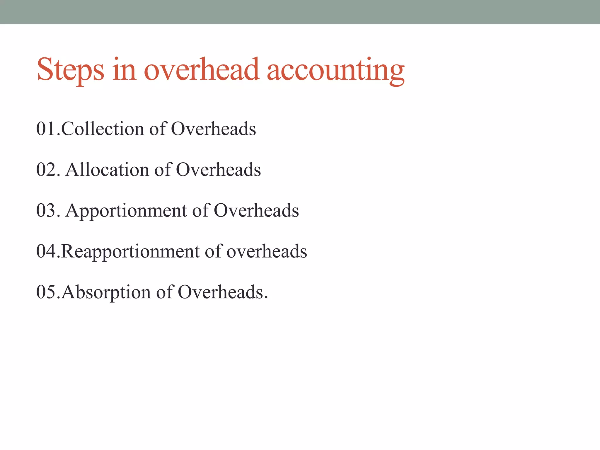 Steps in overhead accounting
01.Collection of Overheads
02. Allocation of Overheads
03. Apportionment of Overheads
04.Reapportionment of overheads
05.Absorption of Overheads.
 