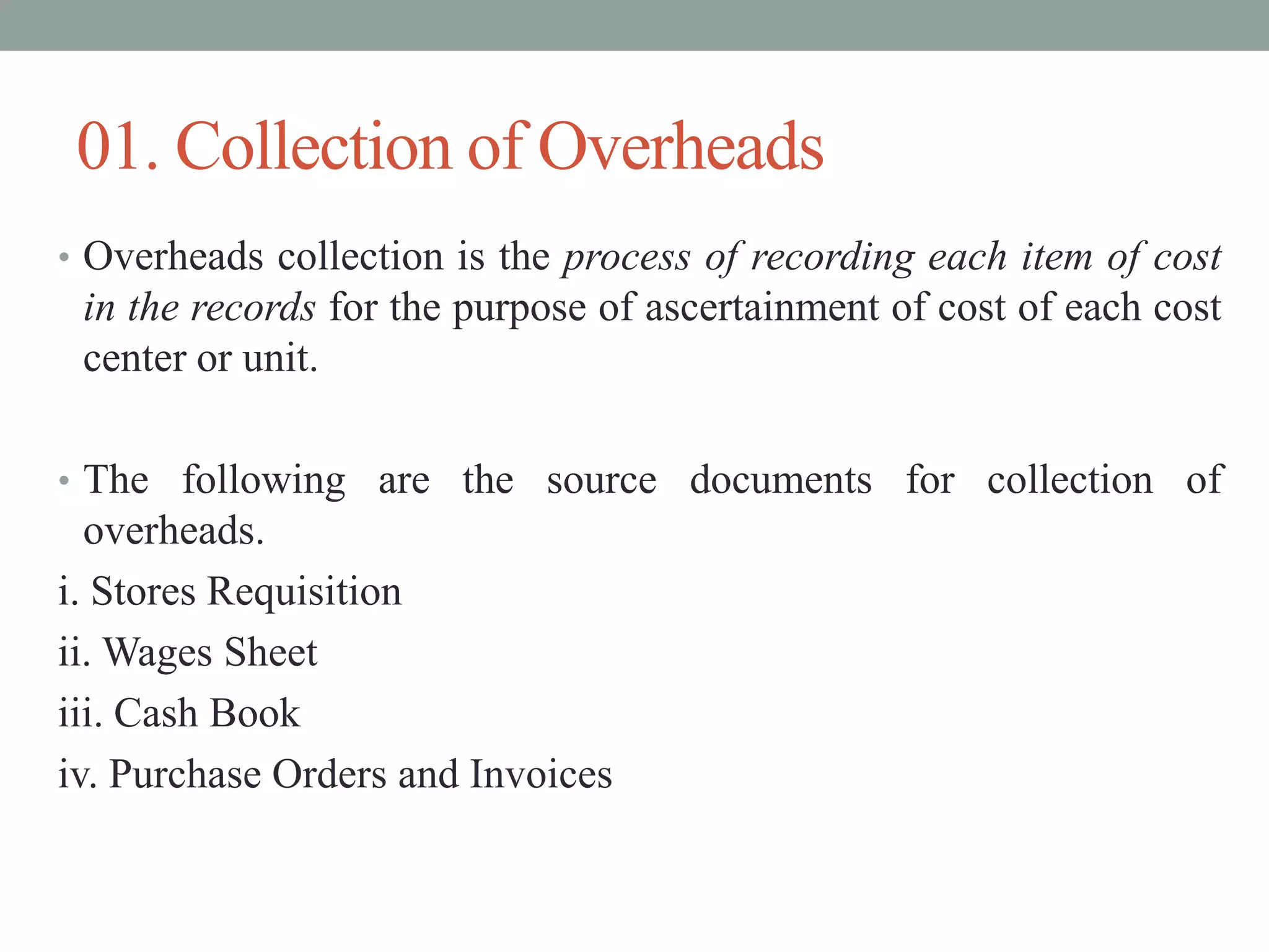 01. Collection of Overheads
• Overheads collection is the process of recording each item of cost
in the records for the purpose of ascertainment of cost of each cost
center or unit.
• The following are the source documents for collection of
overheads.
i. Stores Requisition
ii. Wages Sheet
iii. Cash Book
iv. Purchase Orders and Invoices
 