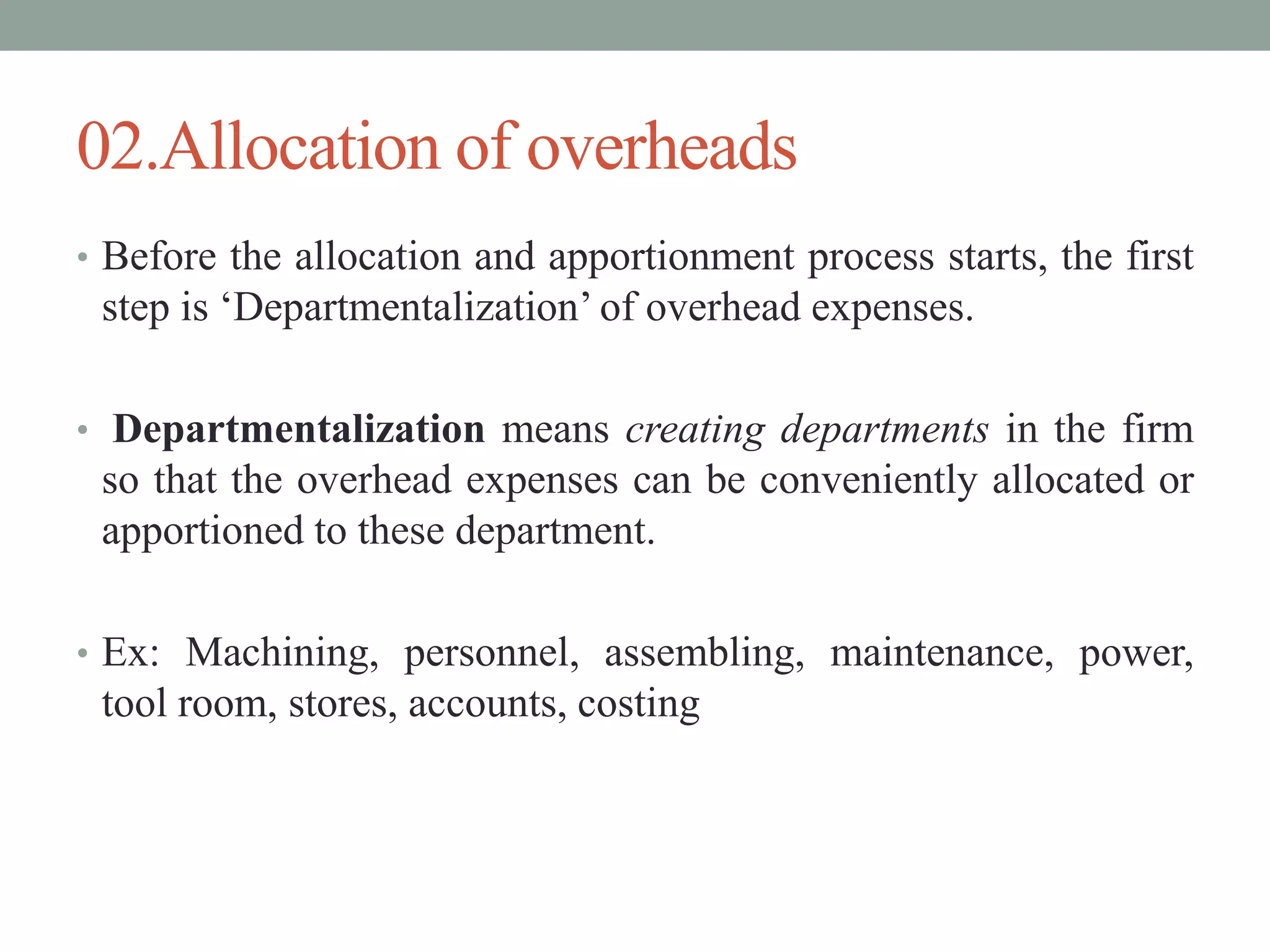 02.Allocation of overheads
• Before the allocation and apportionment process starts, the first
step is ‘Departmentalization’ of overhead expenses.
• Departmentalization means creating departments in the firm
so that the overhead expenses can be conveniently allocated or
apportioned to these department.
• Ex: Machining, personnel, assembling, maintenance, power,
tool room, stores, accounts, costing
 
