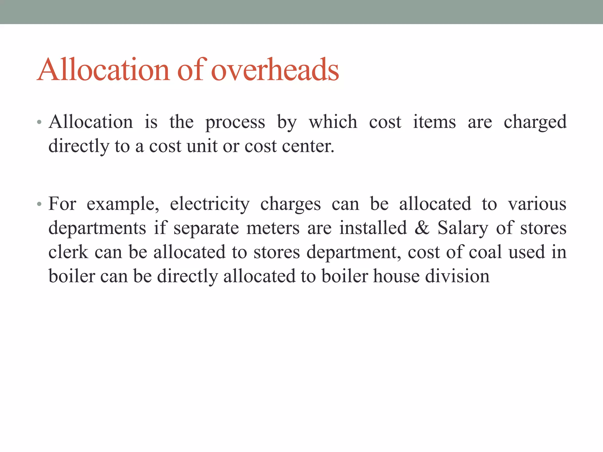 Allocation of overheads
• Allocation is the process by which cost items are charged
directly to a cost unit or cost center.
• For example, electricity charges can be allocated to various
departments if separate meters are installed & Salary of stores
clerk can be allocated to stores department, cost of coal used in
boiler can be directly allocated to boiler house division
 