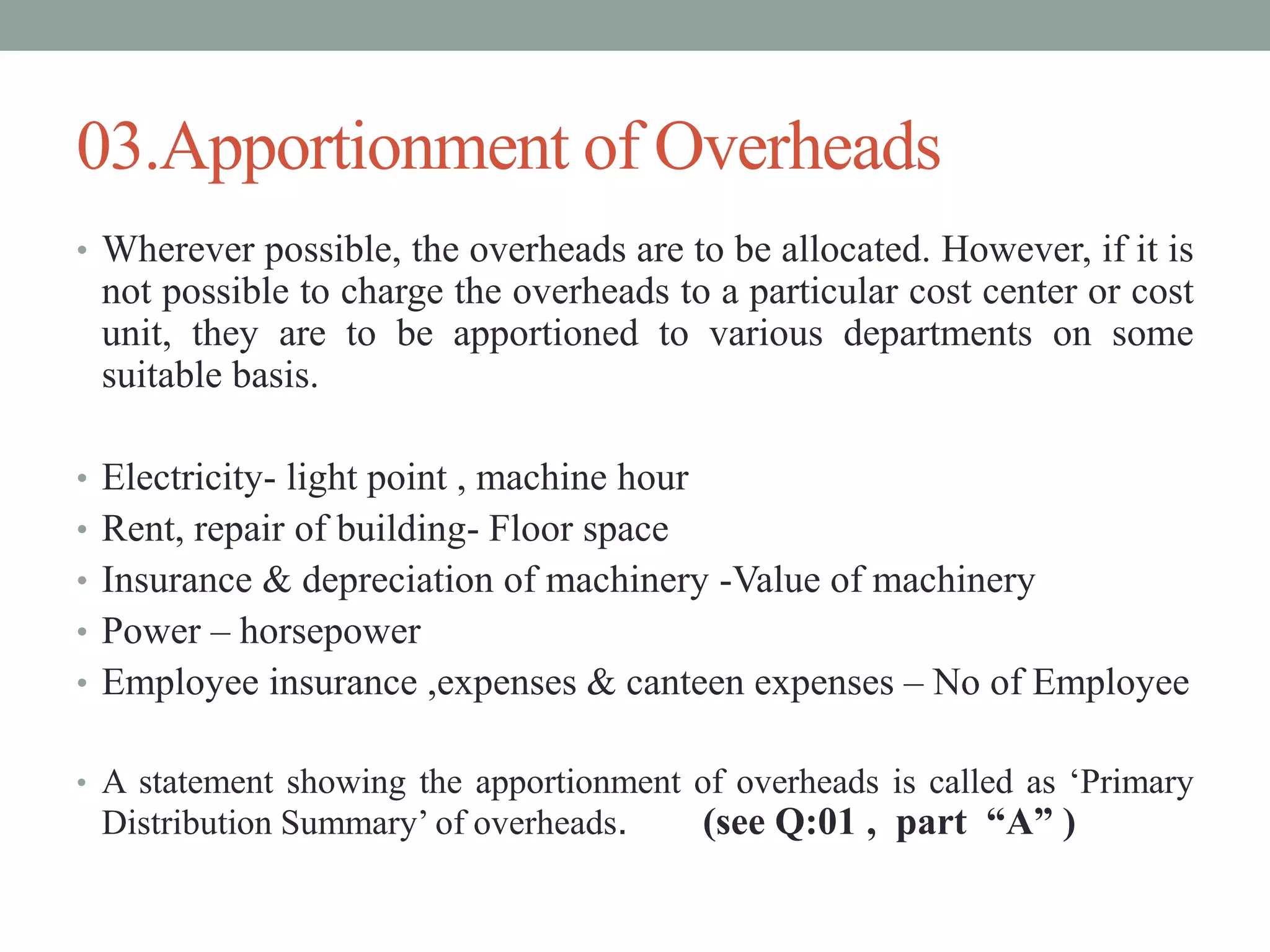 03.Apportionment of Overheads
• Wherever possible, the overheads are to be allocated. However, if it is
not possible to charge the overheads to a particular cost center or cost
unit, they are to be apportioned to various departments on some
suitable basis.
• Electricity- light point , machine hour
• Rent, repair of building- Floor space
• Insurance & depreciation of machinery -Value of machinery
• Power – horsepower
• Employee insurance ,expenses & canteen expenses – No of Employee
• A statement showing the apportionment of overheads is called as ‘Primary
Distribution Summary’ of overheads. (see Q:01 , part “A” )
 