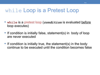 while Loop is a Pretest Loop
 while is a pretest loop (condition is evaluated before
loop executes)
 If condition is initially false, statement(s) in body of loop
are never executed
 If condition is initially true, the statement(s) in the body
continue to be executed until the condition becomes false
5-13
 