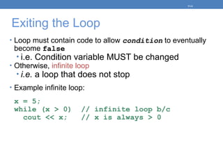 Exiting the Loop
• Loop must contain code to allow condition to eventually
become false
• i.e. Condition variable MUST be changed
• Otherwise, infinite loop
• i.e. a loop that does not stop
• Example infinite loop:
x = 5;
while (x > 0) // infinite loop b/c
cout << x; // x is always > 0
5-14
 