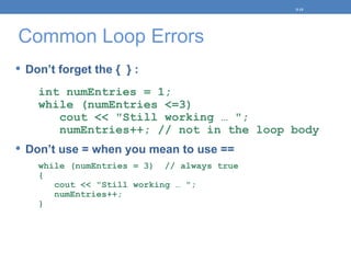 Common Loop Errors
 Don’t forget the { } :
int numEntries = 1;
while (numEntries <=3)
cout << "Still working … ";
numEntries++; // not in the loop body
 Don’t use = when you mean to use ==
while (numEntries = 3) // always true
{
cout << "Still working … ";
numEntries++;
}
5-15
 