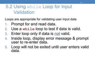 5.2 Using while Loop for Input
Validation
Loops are appropriate for validating user input data
1. Prompt for and read data.
2. Use a while loop to test if data is valid.
3. Enter loop only if data is not valid.
4. Inside loop, display error message & prompt
user to re-enter data.
5. Loop will not be exited until user enters valid
data.
5-16
 