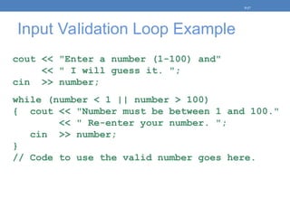 Input Validation Loop Example
cout << "Enter a number (1-100) and"
<< " I will guess it. ";
cin >> number;
while (number < 1 || number > 100)
{ cout << "Number must be between 1 and 100."
<< " Re-enter your number. ";
cin >> number;
}
// Code to use the valid number goes here.
5-17
 