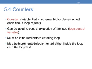 5.4 Counters
• Counter: variable that is incremented or decremented
each time a loop repeats
• Can be used to control execution of the loop (loop control
variable)
• Must be initialized before entering loop
• May be incremented/decremented either inside the loop
or in the loop test
5-18
 