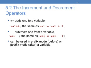 5.2 The Increment and Decrement
Operators
 ++ adds one to a variable
val++; the same as val = val + 1;
 -- subtracts one from a variable
val--; the same as val = val – 1;
 can be used in prefix mode (before) or
postfix mode (after) a variable
5-2
 