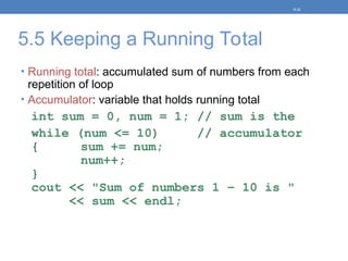 5.5 Keeping a Running Total
• Running total: accumulated sum of numbers from each
repetition of loop
• Accumulator: variable that holds running total
int sum = 0, num = 1; // sum is the
while (num <= 10) // accumulator
{ sum += num;
num++;
}
cout << "Sum of numbers 1 – 10 is "
<< sum << endl;
5-31
 
