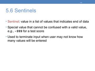 5.6 Sentinels
• Sentinel: value in a list of values that indicates end of data
• Special value that cannot be confused with a valid value,
e.g., -999 for a test score
• Used to terminate input when user may not know how
many values will be entered
5-32
 