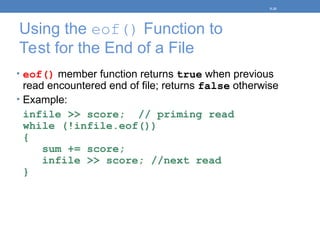Using the eof() Function to
Test for the End of a File
• eof() member function returns true when previous
read encountered end of file; returns false otherwise
• Example:
infile >> score; // priming read
while (!infile.eof())
{
sum += score;
infile >> score; //next read
}
5-35
 