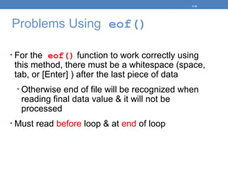 Problems Using eof()
• For the eof() function to work correctly using
this method, there must be a whitespace (space,
tab, or [Enter] ) after the last piece of data
• Otherwise end of file will be recognized when
reading final data value & it will not be
processed
• Must read before loop & at end of loop
5-36
 