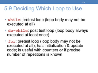 5.9 Deciding Which Loop to Use
• while: pretest loop (loop body may not be
executed at all)
• do-while: post test loop (loop body always
executed at least once)
• for: pretest loop (loop body may not be
executed at all); has initialization & update
code; is useful with counters or if precise
number of repetitions is known
5-38
 