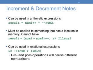 Increment & Decrement Notes
 Can be used in arithmetic expressions
result = num1++ + --num2;
 Must be applied to something that has a location in
memory. Cannot have
result = (num1 + num2)++; // Illegal
 Can be used in relational expressions
if (++num > limit)
◦ Pre- and post-operations will cause different
comparisons
5-7
 