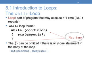 5.1 Introduction to Loops:
The while Loop
 Loop: part of program that may execute > 1 time (i.e., it
repeats)
 while loop format:
while (condition)
{ statement(s);
}
 The {} can be omitted if there is only one statement in
the body of the loop
◦ But recommend – always use { }
5-9
No ; here
 