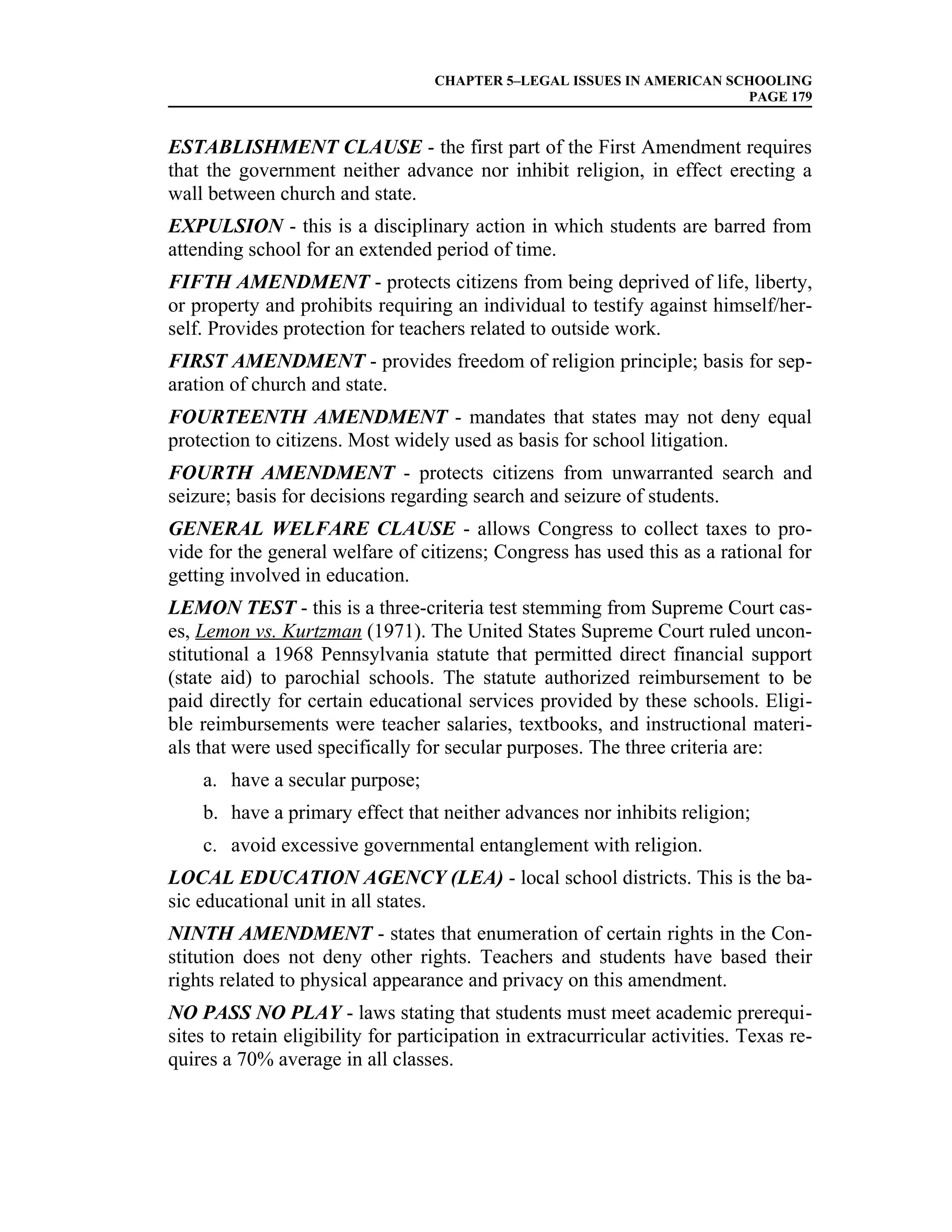 CHAPTER 5–LEGAL ISSUES IN AMERICAN SCHOOLING
                                                                        PAGE 179


ESTABLISHMENT CLAUSE - the first part of the First Amendment requires
that the government neither advance nor inhibit religion, in effect erecting a
wall between church and state.
EXPULSION - this is a disciplinary action in which students are barred from
attending school for an extended period of time.
FIFTH AMENDMENT - protects citizens from being deprived of life, liberty,
or property and prohibits requiring an individual to testify against himself/her-
self. Provides protection for teachers related to outside work.
FIRST AMENDMENT - provides freedom of religion principle; basis for sep-
aration of church and state.
FOURTEENTH AMENDMENT - mandates that states may not deny equal
protection to citizens. Most widely used as basis for school litigation.
FOURTH AMENDMENT - protects citizens from unwarranted search and
seizure; basis for decisions regarding search and seizure of students.
GENERAL WELFARE CLAUSE - allows Congress to collect taxes to pro-
vide for the general welfare of citizens; Congress has used this as a rational for
getting involved in education.
LEMON TEST - this is a three-criteria test stemming from Supreme Court cas-
es, Lemon vs. Kurtzman (1971). The United States Supreme Court ruled uncon-
stitutional a 1968 Pennsylvania statute that permitted direct financial support
(state aid) to parochial schools. The statute authorized reimbursement to be
paid directly for certain educational services provided by these schools. Eligi-
ble reimbursements were teacher salaries, textbooks, and instructional materi-
als that were used specifically for secular purposes. The three criteria are:
    a. have a secular purpose;
    b. have a primary effect that neither advances nor inhibits religion;
    c. avoid excessive governmental entanglement with religion.
LOCAL EDUCATION AGENCY (LEA) - local school districts. This is the ba-
sic educational unit in all states.
NINTH AMENDMENT - states that enumeration of certain rights in the Con-
stitution does not deny other rights. Teachers and students have based their
rights related to physical appearance and privacy on this amendment.
NO PASS NO PLAY - laws stating that students must meet academic prerequi-
sites to retain eligibility for participation in extracurricular activities. Texas re-
quires a 70% average in all classes.
 