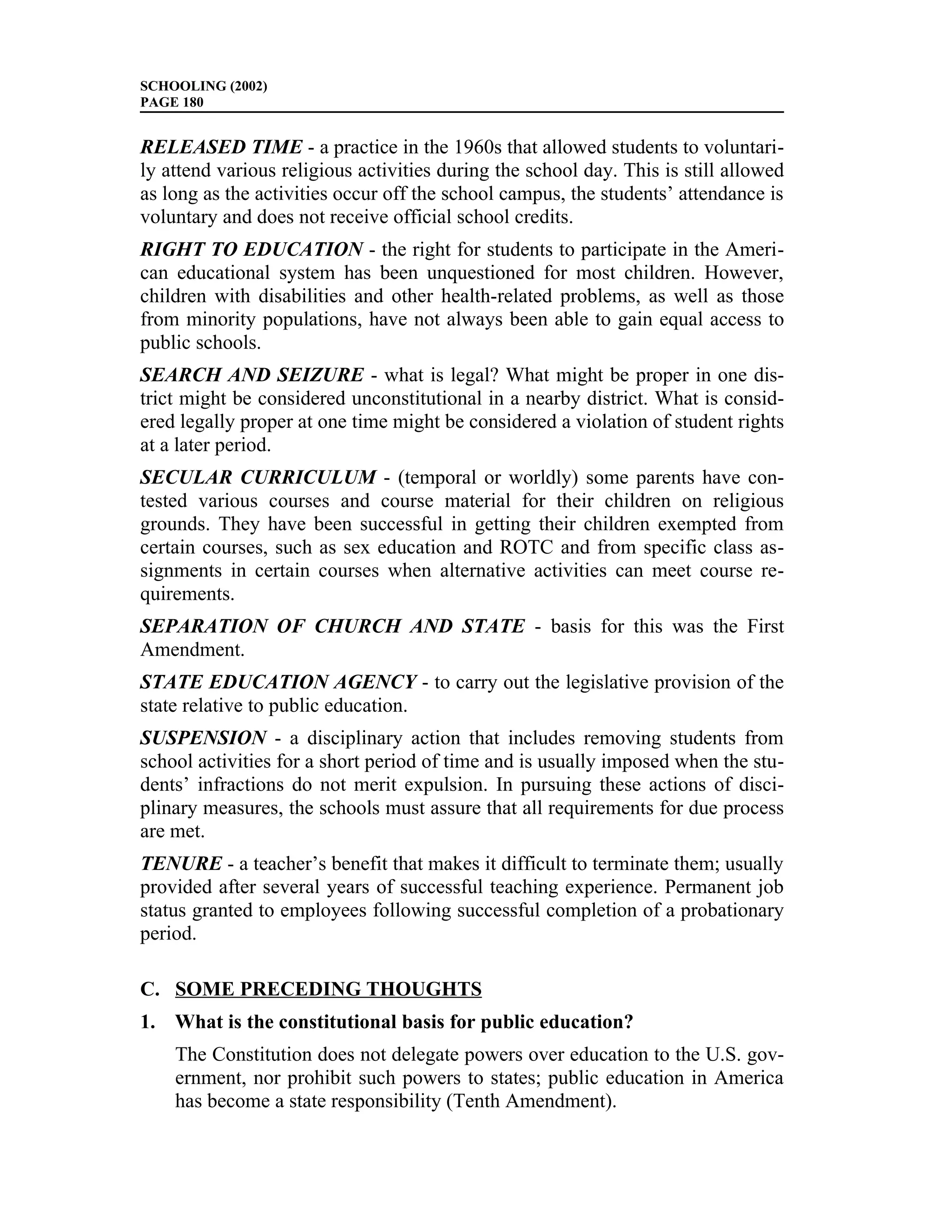 SCHOOLING (2002)
PAGE 180


RELEASED TIME - a practice in the 1960s that allowed students to voluntari-
ly attend various religious activities during the school day. This is still allowed
as long as the activities occur off the school campus, the students’ attendance is
voluntary and does not receive official school credits.
RIGHT TO EDUCATION - the right for students to participate in the Ameri-
can educational system has been unquestioned for most children. However,
children with disabilities and other health-related problems, as well as those
from minority populations, have not always been able to gain equal access to
public schools.
SEARCH AND SEIZURE - what is legal? What might be proper in one dis-
trict might be considered unconstitutional in a nearby district. What is consid-
ered legally proper at one time might be considered a violation of student rights
at a later period.
SECULAR CURRICULUM - (temporal or worldly) some parents have con-
tested various courses and course material for their children on religious
grounds. They have been successful in getting their children exempted from
certain courses, such as sex education and ROTC and from specific class as-
signments in certain courses when alternative activities can meet course re-
quirements.
SEPARATION OF CHURCH AND STATE - basis for this was the First
Amendment.
STATE EDUCATION AGENCY - to carry out the legislative provision of the
state relative to public education.
SUSPENSION - a disciplinary action that includes removing students from
school activities for a short period of time and is usually imposed when the stu-
dents’ infractions do not merit expulsion. In pursuing these actions of disci-
plinary measures, the schools must assure that all requirements for due process
are met.
TENURE - a teacher’s benefit that makes it difficult to terminate them; usually
provided after several years of successful teaching experience. Permanent job
status granted to employees following successful completion of a probationary
period.

C. SOME PRECEDING THOUGHTS
1. What is the constitutional basis for public education?
    The Constitution does not delegate powers over education to the U.S. gov-
    ernment, nor prohibit such powers to states; public education in America
    has become a state responsibility (Tenth Amendment).
 