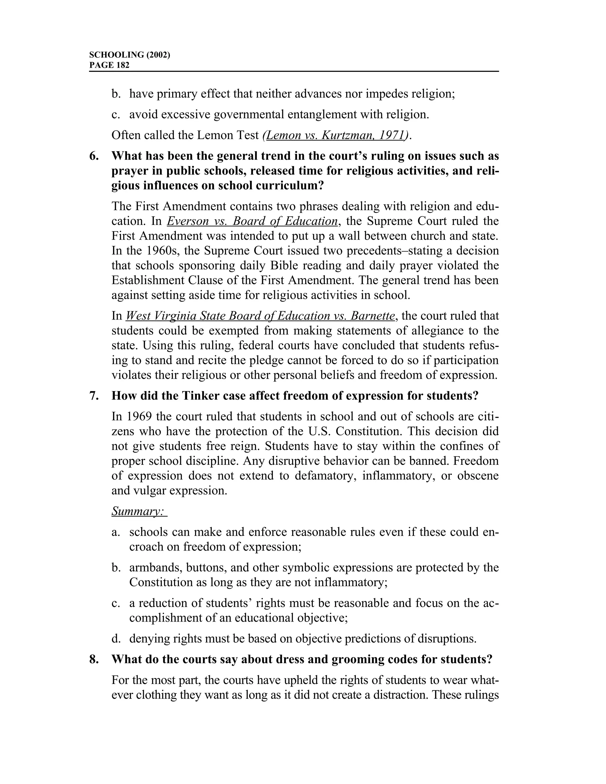 SCHOOLING (2002)
PAGE 182


    b. have primary effect that neither advances nor impedes religion;
    c. avoid excessive governmental entanglement with religion.
    Often called the Lemon Test (Lemon vs. Kurtzman, 1971).
6. What has been the general trend in the court’s ruling on issues such as
   prayer in public schools, released time for religious activities, and reli-
   gious influences on school curriculum?
    The First Amendment contains two phrases dealing with religion and edu-
    cation. In Everson vs. Board of Education, the Supreme Court ruled the
    First Amendment was intended to put up a wall between church and state.
    In the 1960s, the Supreme Court issued two precedents–stating a decision
    that schools sponsoring daily Bible reading and daily prayer violated the
    Establishment Clause of the First Amendment. The general trend has been
    against setting aside time for religious activities in school.
    In West Virginia State Board of Education vs. Barnette, the court ruled that
    students could be exempted from making statements of allegiance to the
    state. Using this ruling, federal courts have concluded that students refus-
    ing to stand and recite the pledge cannot be forced to do so if participation
    violates their religious or other personal beliefs and freedom of expression.
7. How did the Tinker case affect freedom of expression for students?
    In 1969 the court ruled that students in school and out of schools are citi-
    zens who have the protection of the U.S. Constitution. This decision did
    not give students free reign. Students have to stay within the confines of
    proper school discipline. Any disruptive behavior can be banned. Freedom
    of expression does not extend to defamatory, inflammatory, or obscene
    and vulgar expression.
    Summary:
    a. schools can make and enforce reasonable rules even if these could en-
       croach on freedom of expression;
    b. armbands, buttons, and other symbolic expressions are protected by the
       Constitution as long as they are not inflammatory;
    c. a reduction of students’ rights must be reasonable and focus on the ac-
       complishment of an educational objective;
    d. denying rights must be based on objective predictions of disruptions.
8. What do the courts say about dress and grooming codes for students?
    For the most part, the courts have upheld the rights of students to wear what-
    ever clothing they want as long as it did not create a distraction. These rulings
 
