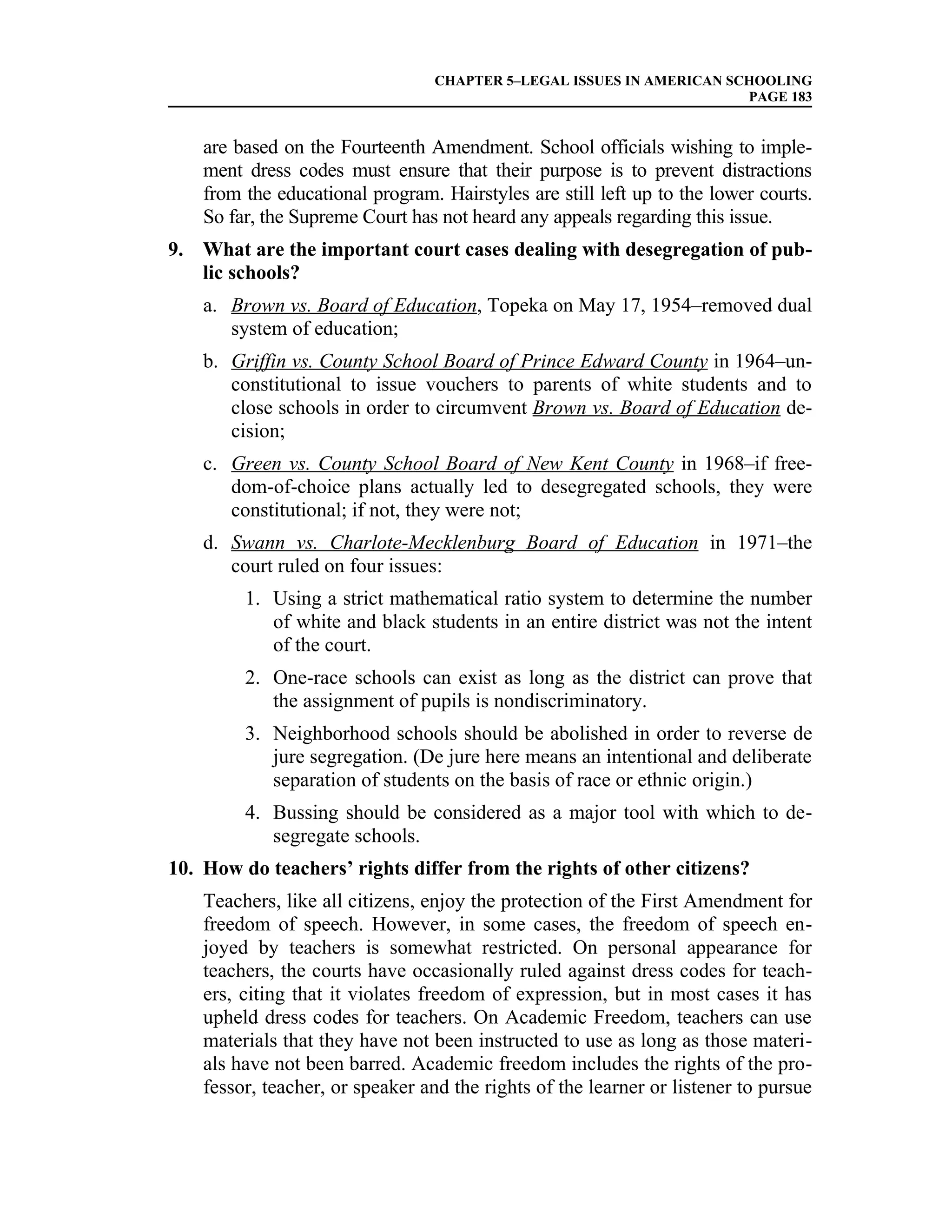 CHAPTER 5–LEGAL ISSUES IN AMERICAN SCHOOLING
                                                                       PAGE 183


    are based on the Fourteenth Amendment. School officials wishing to imple-
    ment dress codes must ensure that their purpose is to prevent distractions
    from the educational program. Hairstyles are still left up to the lower courts.
    So far, the Supreme Court has not heard any appeals regarding this issue.
9. What are the important court cases dealing with desegregation of pub-
   lic schools?
    a. Brown vs. Board of Education, Topeka on May 17, 1954–removed dual
       system of education;
    b. Griffin vs. County School Board of Prince Edward County in 1964–un-
       constitutional to issue vouchers to parents of white students and to
       close schools in order to circumvent Brown vs. Board of Education de-
       cision;
    c. Green vs. County School Board of New Kent County in 1968–if free-
       dom-of-choice plans actually led to desegregated schools, they were
       constitutional; if not, they were not;
    d. Swann vs. Charlote-Mecklenburg Board of Education in 1971–the
       court ruled on four issues:
         1. Using a strict mathematical ratio system to determine the number
            of white and black students in an entire district was not the intent
            of the court.
         2. One-race schools can exist as long as the district can prove that
            the assignment of pupils is nondiscriminatory.
         3. Neighborhood schools should be abolished in order to reverse de
            jure segregation. (De jure here means an intentional and deliberate
            separation of students on the basis of race or ethnic origin.)
         4. Bussing should be considered as a major tool with which to de-
            segregate schools.
10. How do teachers’ rights differ from the rights of other citizens?
    Teachers, like all citizens, enjoy the protection of the First Amendment for
    freedom of speech. However, in some cases, the freedom of speech en-
    joyed by teachers is somewhat restricted. On personal appearance for
    teachers, the courts have occasionally ruled against dress codes for teach-
    ers, citing that it violates freedom of expression, but in most cases it has
    upheld dress codes for teachers. On Academic Freedom, teachers can use
    materials that they have not been instructed to use as long as those materi-
    als have not been barred. Academic freedom includes the rights of the pro-
    fessor, teacher, or speaker and the rights of the learner or listener to pursue
 