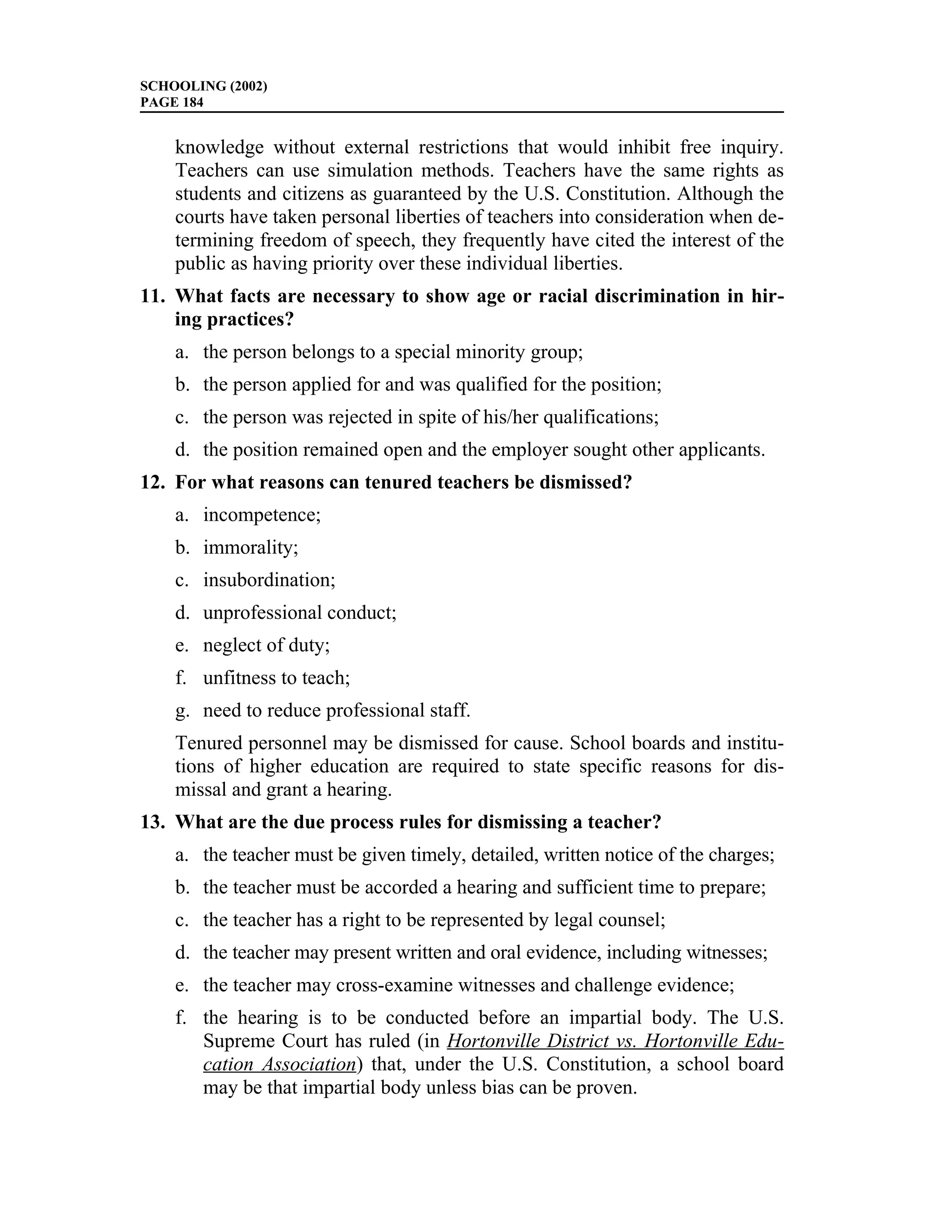 SCHOOLING (2002)
PAGE 184


    knowledge without external restrictions that would inhibit free inquiry.
    Teachers can use simulation methods. Teachers have the same rights as
    students and citizens as guaranteed by the U.S. Constitution. Although the
    courts have taken personal liberties of teachers into consideration when de-
    termining freedom of speech, they frequently have cited the interest of the
    public as having priority over these individual liberties.
11. What facts are necessary to show age or racial discrimination in hir-
    ing practices?
    a. the person belongs to a special minority group;
    b. the person applied for and was qualified for the position;
    c. the person was rejected in spite of his/her qualifications;
    d. the position remained open and the employer sought other applicants.
12. For what reasons can tenured teachers be dismissed?
    a. incompetence;
    b. immorality;
    c. insubordination;
    d. unprofessional conduct;
    e. neglect of duty;
    f. unfitness to teach;
    g. need to reduce professional staff.
    Tenured personnel may be dismissed for cause. School boards and institu-
    tions of higher education are required to state specific reasons for dis-
    missal and grant a hearing.
13. What are the due process rules for dismissing a teacher?
    a. the teacher must be given timely, detailed, written notice of the charges;
    b. the teacher must be accorded a hearing and sufficient time to prepare;
    c. the teacher has a right to be represented by legal counsel;
    d. the teacher may present written and oral evidence, including witnesses;
    e. the teacher may cross-examine witnesses and challenge evidence;
    f. the hearing is to be conducted before an impartial body. The U.S.
       Supreme Court has ruled (in Hortonville District vs. Hortonville Edu-
       cation Association) that, under the U.S. Constitution, a school board
       may be that impartial body unless bias can be proven.
 