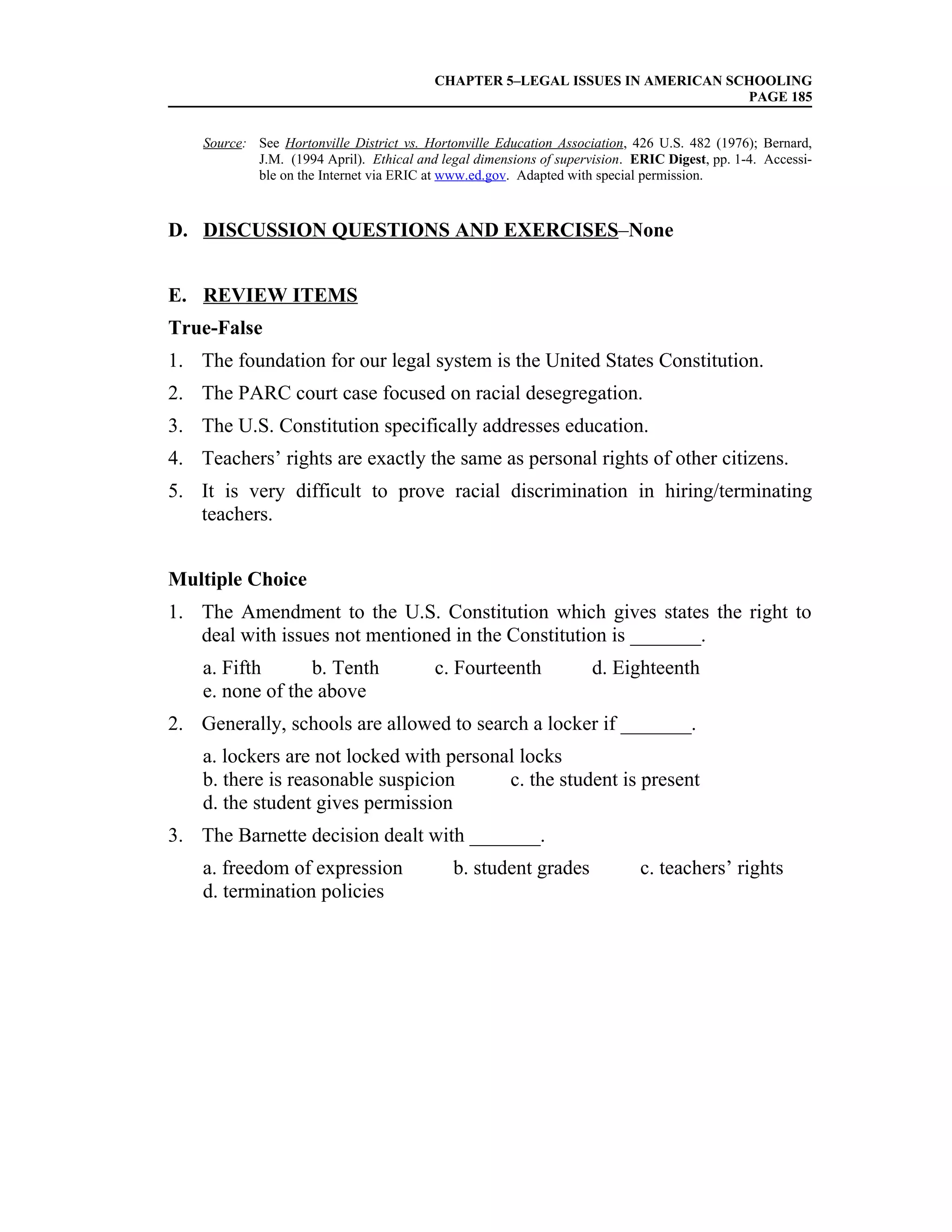 CHAPTER 5–LEGAL ISSUES IN AMERICAN SCHOOLING
                                                                               PAGE 185


    Source: See Hortonville District vs. Hortonville Education Association, 426 U.S. 482 (1976); Bernard,
            J.M. (1994 April). Ethical and legal dimensions of supervision. ERIC Digest, pp. 1-4. Accessi-
            ble on the Internet via ERIC at www.ed.gov. Adapted with special permission.



D. DISCUSSION QUESTIONS AND EXERCISES–None


E. REVIEW ITEMS
True-False
1. The foundation for our legal system is the United States Constitution.
2. The PARC court case focused on racial desegregation.
3. The U.S. Constitution specifically addresses education.
4. Teachers’ rights are exactly the same as personal rights of other citizens.
5. It is very difficult to prove racial discrimination in hiring/terminating
   teachers.


Multiple Choice
1. The Amendment to the U.S. Constitution which gives states the right to
   deal with issues not mentioned in the Constitution is _______.
    a. Fifth      b. Tenth                c. Fourteenth              d. Eighteenth
    e. none of the above
2. Generally, schools are allowed to search a locker if _______.
    a. lockers are not locked with personal locks
    b. there is reasonable suspicion      c. the student is present
    d. the student gives permission
3. The Barnette decision dealt with _______.
    a. freedom of expression                 b. student grades               c. teachers’ rights
    d. termination policies
 