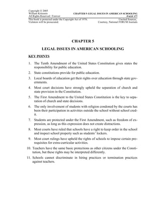 Copyright © 2005
 William Kritsonis                         CHAPTER 5–LEGAL ISSUES IN AMERICAN SCHOOLING
 All Rights Reserved / Forever                                                        PAGE 177
 This book is protected under the Copyright Act of 1976.                       Uncited Sources,
 Violators will be prosecuted.                              Courtesy, National FORUM Journals




                                      CHAPTER 5
            LEGAL ISSUES IN AMERICAN SCHOOLING
 KEY POINTS

 1. The Tenth Amendment of the United States Constitution gives states the
    responsibility for public education.
 2. State constitutions provide for public education.
 3. Local boards of education get their rights over education through state gov-
    ernments.
 4. Most court decisions have strongly upheld the separation of church and
    state provision in the Constitution.
 5. The First Amendment to the United States Constitution is the key to sepa-
    ration of church and state decisions.
 6. The only involvement of students with religion condoned by the courts has
    been their participation in activities outside the school without school cred-
    it.
 7. Students are protected under the First Amendment, such as freedom of ex-
    pression, as long as this expression does not create distractions.
 8. Most courts have ruled that schools have a right to keep order in the school
    and inspect school property such as students’ lockers.
 9. Most court rulings have upheld the rights of schools to impose certain pre-
    requisites for extra-curricular activities.
10. Teachers have the same basic protections as other citizens under the Consti-
    tution, but these rights may be interpreted differently.
11. Schools cannot discriminate in hiring practices or termination practices
    against teachers.
 