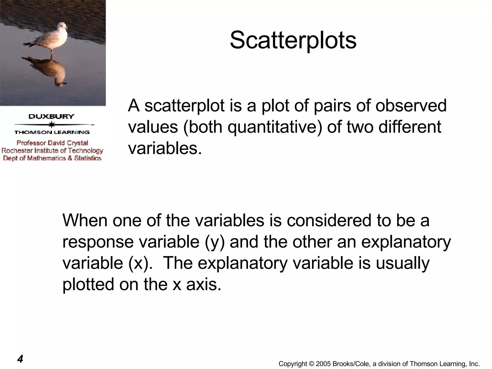 Scatterplots A scatterplot is a plot of pairs of observed values (both quantitative) of two different variables. When one of the variables is considered to be a response variable (y) and the other an explanatory variable (x).  The explanatory variable is usually plotted on the x axis. 