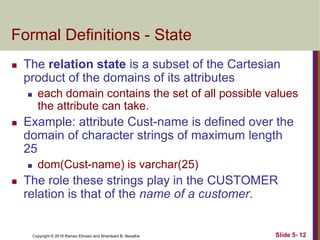 Copyright © 2016 Ramez Elmasri and Shamkant B. Navathe Slide 5- 12
Formal Definitions - State
 The relation state is a subset of the Cartesian
product of the domains of its attributes
 each domain contains the set of all possible values
the attribute can take.
 Example: attribute Cust-name is defined over the
domain of character strings of maximum length
25
 dom(Cust-name) is varchar(25)
 The role these strings play in the CUSTOMER
relation is that of the name of a customer.
 