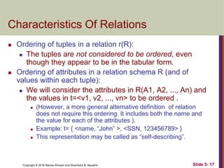 Copyright © 2016 Ramez Elmasri and Shamkant B. Navathe Slide 5- 17
Characteristics Of Relations
 Ordering of tuples in a relation r(R):
 The tuples are not considered to be ordered, even
though they appear to be in the tabular form.
 Ordering of attributes in a relation schema R (and of
values within each tuple):
 We will consider the attributes in R(A1, A2, ..., An) and
the values in t=<v1, v2, ..., vn> to be ordered .
 (However, a more general alternative definition of relation
does not require this ordering. It includes both the name and
the value for each of the attributes ).
 Example: t= { <name, “John” >, <SSN, 123456789> }
 This representation may be called as “self-describing”.
 