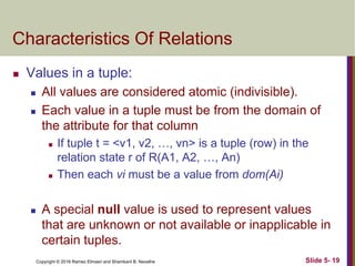 Copyright © 2016 Ramez Elmasri and Shamkant B. Navathe Slide 5- 19
Characteristics Of Relations
 Values in a tuple:
 All values are considered atomic (indivisible).
 Each value in a tuple must be from the domain of
the attribute for that column
 If tuple t = <v1, v2, …, vn> is a tuple (row) in the
relation state r of R(A1, A2, …, An)
 Then each vi must be a value from dom(Ai)
 A special null value is used to represent values
that are unknown or not available or inapplicable in
certain tuples.
 