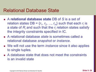 Copyright © 2016 Ramez Elmasri and Shamkant B. Navathe
Relational Database State
 A relational database state DB of S is a set of
relation states DB = {r1, r2, ..., rm} such that each ri is
a state of Ri and such that the ri relation states satisfy
the integrity constraints specified in IC.
 A relational database state is sometimes called a
relational database snapshot or instance.
 We will not use the term instance since it also applies
to single tuples.
 A database state that does not meet the constraints
is an invalid state
Slide 5- 29
 