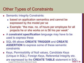 Copyright © 2016 Ramez Elmasri and Shamkant B. Navathe Slide 5- 38
Other Types of Constraints
 Semantic Integrity Constraints:
 based on application semantics and cannot be
expressed by the model per se
 Example: “the max. no. of hours per employee for all
projects he or she works on is 56 hrs per week”
 A constraint specification language may have to be
used to express these
 SQL-99 allows CREATE TRIGGER and CREATE
ASSERTION to express some of these semantic
constraints
 Keys, Permissibility of Null values, Candidate Keys
(Unique in SQL), Foreign Keys, Referential Integrity etc.
are expressed by the CREATE TABLE statement in SQL.
 