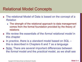 Copyright © 2016 Ramez Elmasri and Shamkant B. Navathe Slide 5- 4
Relational Model Concepts
 The relational Model of Data is based on the concept of a
Relation
 The strength of the relational approach to data management
comes from the formal foundation provided by the theory of
relations
 We review the essentials of the formal relational model in
this chapter
 In practice, there is a standard model based on SQL –
this is described in Chapters 6 and 7 as a language
 Note: There are several important differences between
the formal model and the practical model, as we shall see
 