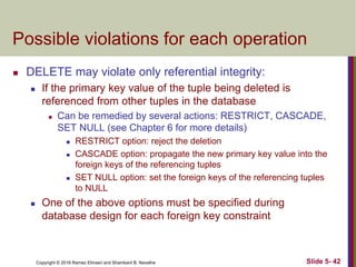 Copyright © 2016 Ramez Elmasri and Shamkant B. Navathe Slide 5- 42
Possible violations for each operation
 DELETE may violate only referential integrity:
 If the primary key value of the tuple being deleted is
referenced from other tuples in the database
 Can be remedied by several actions: RESTRICT, CASCADE,
SET NULL (see Chapter 6 for more details)
 RESTRICT option: reject the deletion
 CASCADE option: propagate the new primary key value into the
foreign keys of the referencing tuples
 SET NULL option: set the foreign keys of the referencing tuples
to NULL
 One of the above options must be specified during
database design for each foreign key constraint
 