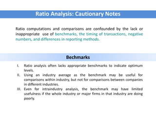 Ratio Analysis: Cautionary Notes
Ratio computations and comparisons are confounded by the lack or
inappropriate use of benchmarks, the timing of transactions, negative
numbers, and differences in reporting methods.
Bechmarks
I. Ratio analysis often lacks appropriate benchmarks to indicate optimum
levels.
II. Using an industry average as the benchmark may be useful for
comparisons within industry, but not for comparisons between companies
in different industries.
III. Even for intraindustry analysis, the benchmark may have limited
usefulness if the whole industry or major firms in that industry are doing
poorly.
 